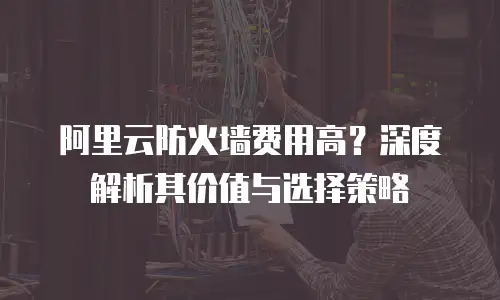 阿里云防火墙费用高？深度解析其价值与选择策略