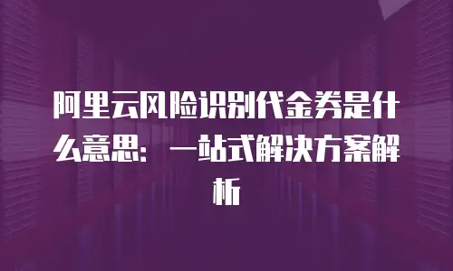 阿里云风险识别代金券是什么意思：一站式解决方案解析