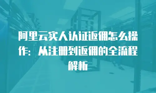 阿里云实人认证返佣怎么操作：从注册到返佣的全流程解析