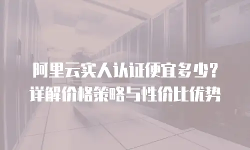 阿里云实人认证便宜多少？详解价格策略与性价比优势