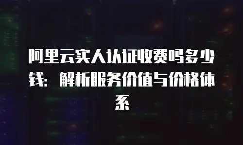 阿里云实人认证收费吗多少钱：解析服务价值与价格体系