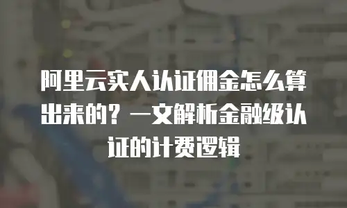 阿里云实人认证佣金怎么算出来的？一文解析金融级认证的计费逻辑