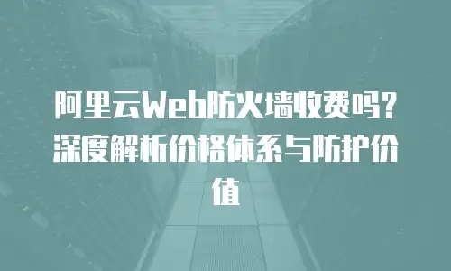 阿里云Web防火墙收费吗？深度解析价格体系与防护价值