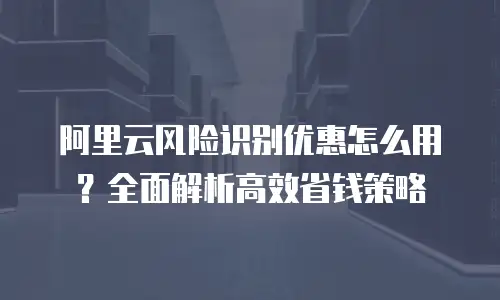 阿里云风险识别优惠怎么用？全面解析高效省钱策略