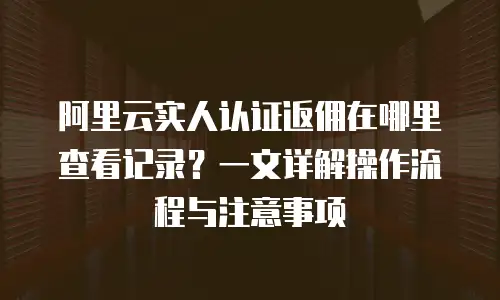 阿里云实人认证返佣在哪里查看记录？一文详解操作流程与注意事项