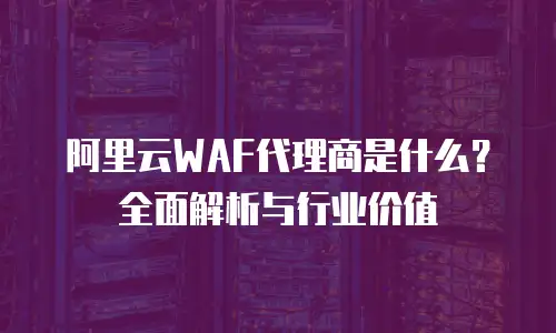阿里云WAF代理商是什么？全面解析与行业价值