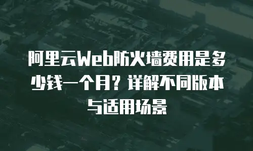 阿里云Web防火墙费用是多少钱一个月？详解不同版本与适用场景