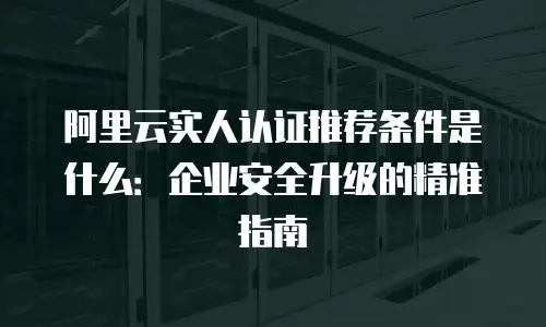 阿里云实人认证推荐条件是什么：企业安全升级的精准指南