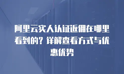 阿里云实人认证返佣在哪里看到的？详解查看方式与优惠优势