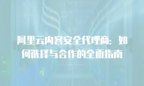 阿里云内容安全代理商：如何选择与合作的全面指南