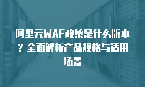 阿里云WAF政策是什么版本？全面解析产品规格与适用场景