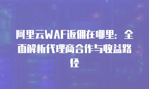 阿里云WAF返佣在哪里：全面解析代理商合作与收益路径