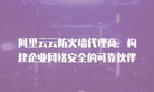 阿里云云防火墙代理商：构建企业网络安全的可靠伙伴
