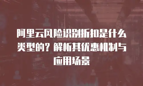 阿里云风险识别折扣是什么类型的？解析其优惠机制与应用场景
