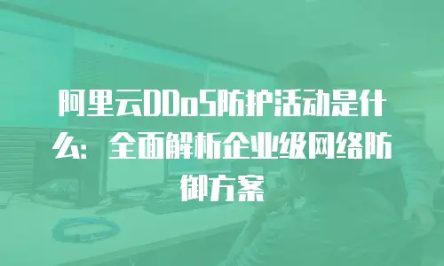 阿里云DDoS防护活动是什么：全面解析企业级网络防御方案