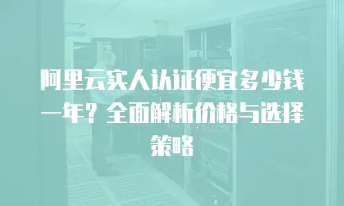 阿里云实人认证便宜多少钱一年？全面解析价格与选择策略