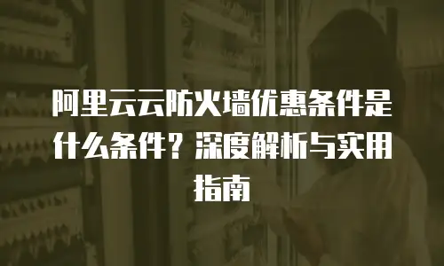 阿里云云防火墙优惠条件是什么条件？深度解析与实用指南
