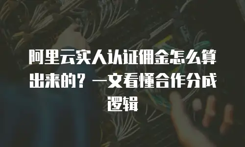 阿里云实人认证佣金怎么算出来的？一文看懂合作分成逻辑