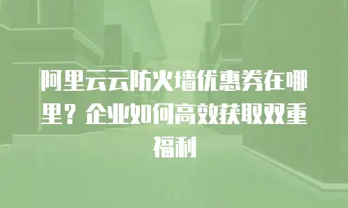 阿里云云防火墙优惠券在哪里？企业如何高效获取双重福利