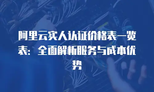 阿里云实人认证价格表一览表：全面解析服务与成本优势