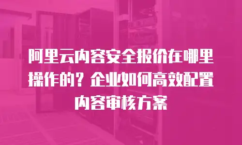 阿里云内容安全报价在哪里操作的？企业如何高效配置内容审核方案