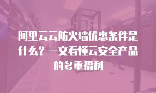 阿里云云防火墙优惠条件是什么？一文看懂云安全产品的多重福利