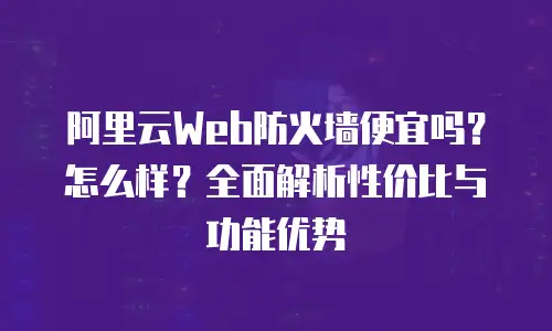 阿里云Web防火墙便宜吗？怎么样？全面解析性价比与功能优势