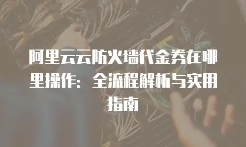 阿里云云防火墙代金券在哪里操作：全流程解析与实用指南
