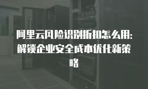 阿里云风险识别折扣怎么用：解锁企业安全成本优化新策略