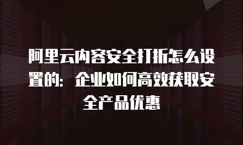 阿里云内容安全打折怎么设置的：企业如何高效获取安全产品优惠
