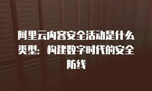 阿里云内容安全活动是什么类型：构建数字时代的安全防线