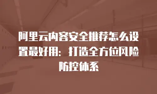 阿里云内容安全推荐怎么设置最好用：打造全方位风险防控体系