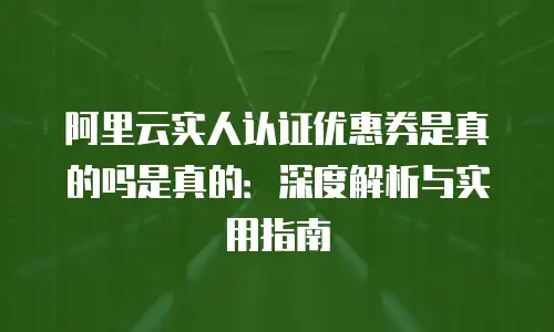 阿里云实人认证优惠券是真的吗是真的：深度解析与实用指南