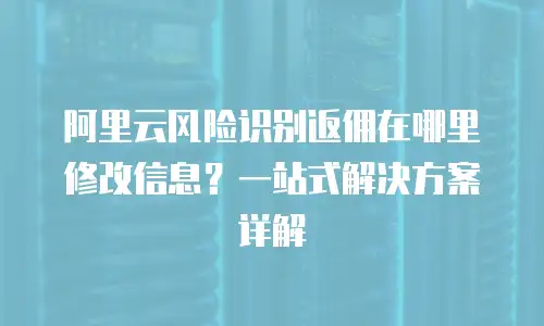 阿里云风险识别返佣在哪里修改信息？一站式解决方案详解