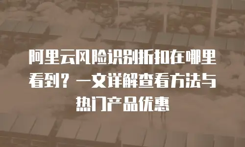 阿里云风险识别折扣在哪里看到？一文详解查看方法与热门产品优惠