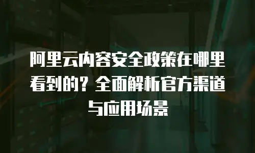 阿里云内容安全政策在哪里看到的？全面解析官方渠道与应用场景