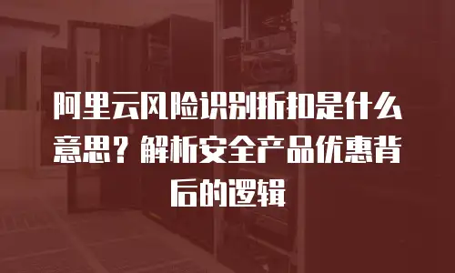 阿里云风险识别折扣是什么意思？解析安全产品优惠背后的逻辑