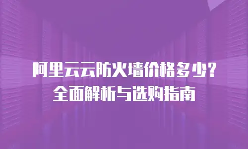 阿里云云防火墙价格多少？全面解析与选购指南