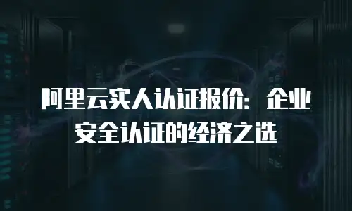 阿里云实人认证报价：企业安全认证的经济之选