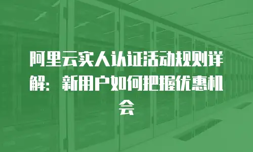 阿里云实人认证活动规则详解：新用户如何把握优惠机会