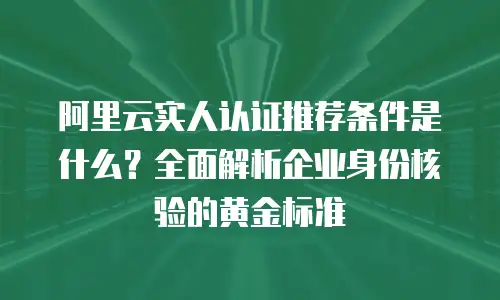 阿里云实人认证推荐条件是什么？全面解析企业身份核验的黄金标准
