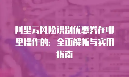 阿里云风险识别优惠券在哪里操作的：全面解析与实用指南