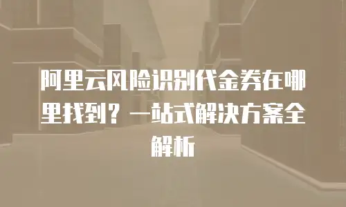 阿里云风险识别代金券在哪里找到？一站式解决方案全解析
