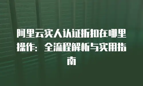 阿里云实人认证折扣在哪里操作：全流程解析与实用指南