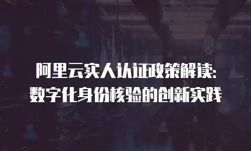 阿里云实人认证政策解读：数字化身份核验的创新实践