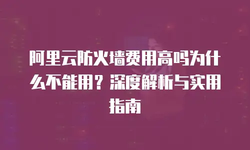阿里云防火墙费用高吗为什么不能用？深度解析与实用指南