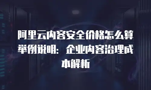 阿里云内容安全价格怎么算举例说明：企业内容治理成本解析