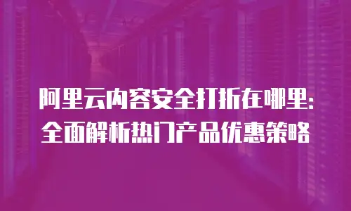 阿里云内容安全打折在哪里：全面解析热门产品优惠策略