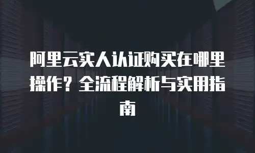 阿里云实人认证购买在哪里操作？全流程解析与实用指南