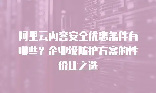 阿里云内容安全优惠条件有哪些？企业级防护方案的性价比之选
